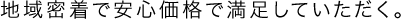 地域密着で安心価格で満足していただく。