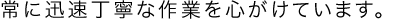 常に迅速丁寧な作業を心がけています。